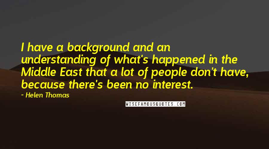 Helen Thomas Quotes: I have a background and an understanding of what's happened in the Middle East that a lot of people don't have, because there's been no interest.