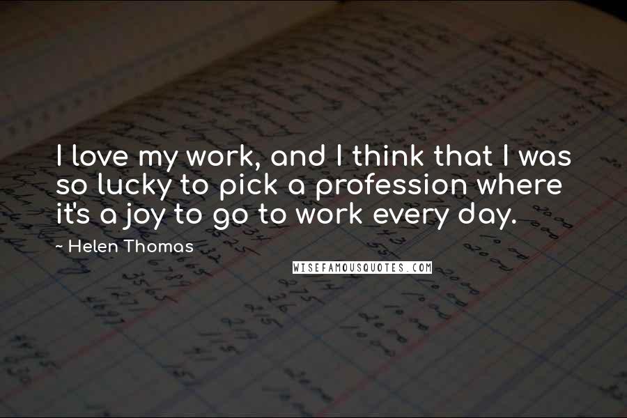 Helen Thomas Quotes: I love my work, and I think that I was so lucky to pick a profession where it's a joy to go to work every day.