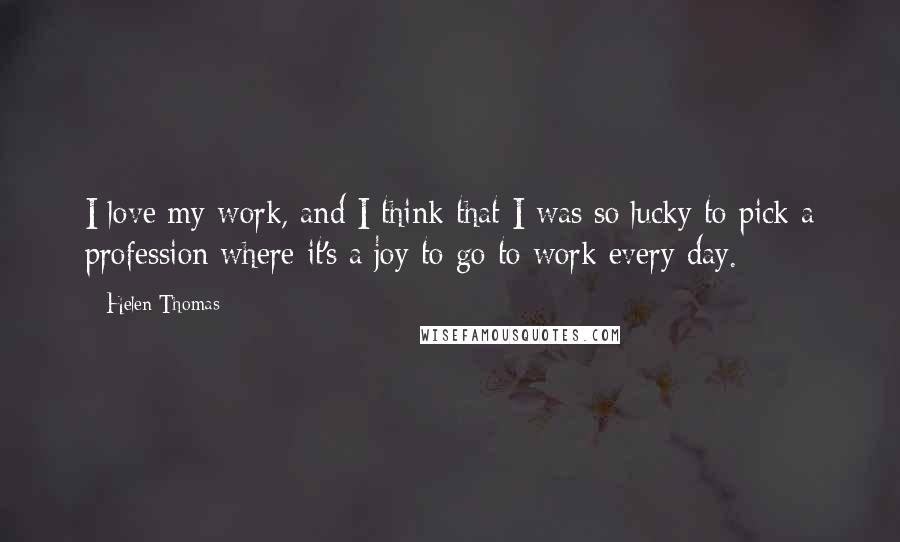 Helen Thomas Quotes: I love my work, and I think that I was so lucky to pick a profession where it's a joy to go to work every day.