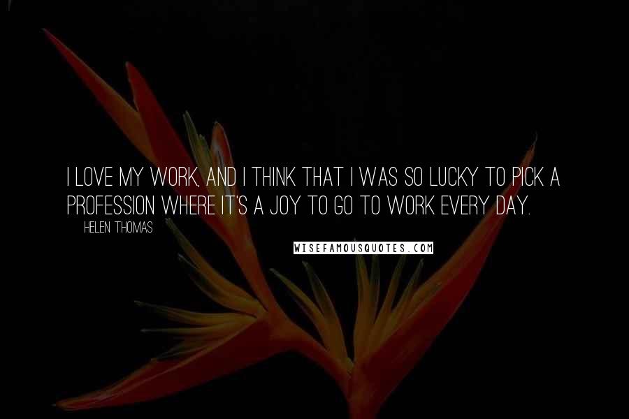 Helen Thomas Quotes: I love my work, and I think that I was so lucky to pick a profession where it's a joy to go to work every day.