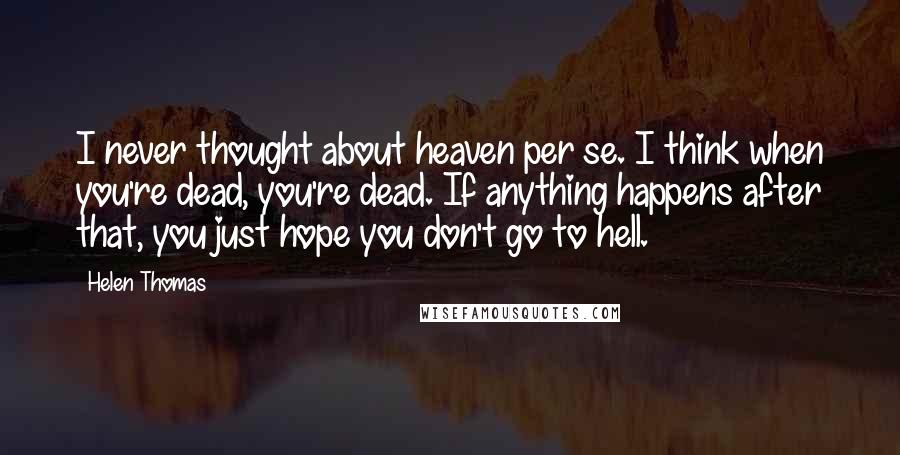 Helen Thomas Quotes: I never thought about heaven per se. I think when you're dead, you're dead. If anything happens after that, you just hope you don't go to hell.