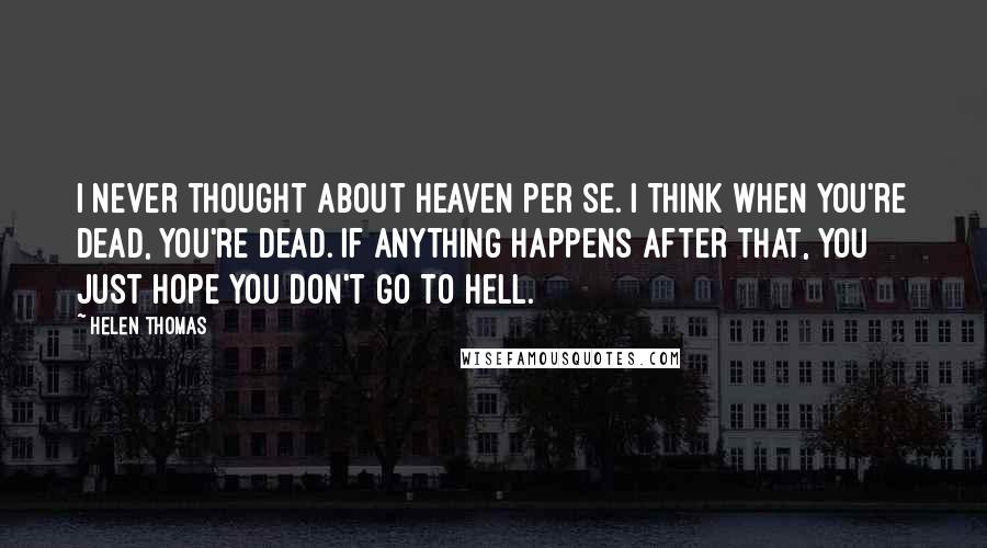 Helen Thomas Quotes: I never thought about heaven per se. I think when you're dead, you're dead. If anything happens after that, you just hope you don't go to hell.