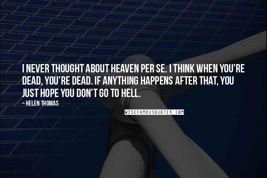 Helen Thomas Quotes: I never thought about heaven per se. I think when you're dead, you're dead. If anything happens after that, you just hope you don't go to hell.