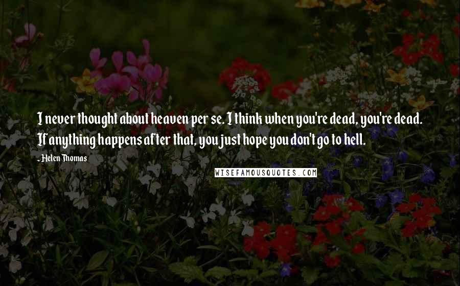 Helen Thomas Quotes: I never thought about heaven per se. I think when you're dead, you're dead. If anything happens after that, you just hope you don't go to hell.