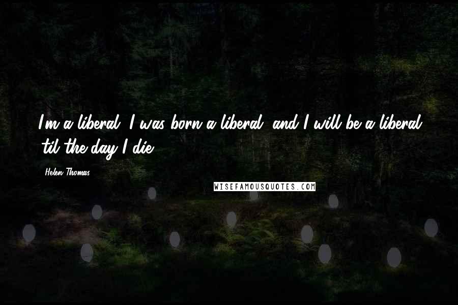 Helen Thomas Quotes: I'm a liberal, I was born a liberal, and I will be a liberal 'til the day I die.