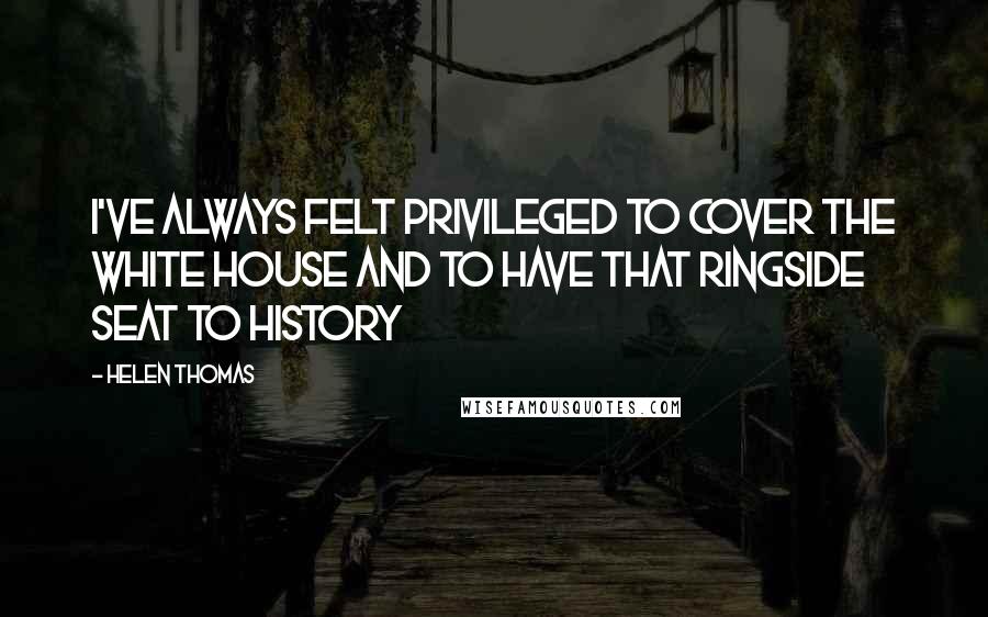 Helen Thomas Quotes: I've always felt privileged to cover the White House and to have that ringside seat to history