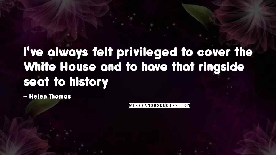 Helen Thomas Quotes: I've always felt privileged to cover the White House and to have that ringside seat to history