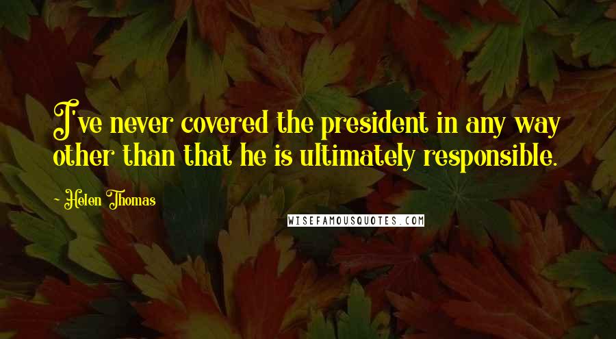 Helen Thomas Quotes: I've never covered the president in any way other than that he is ultimately responsible.