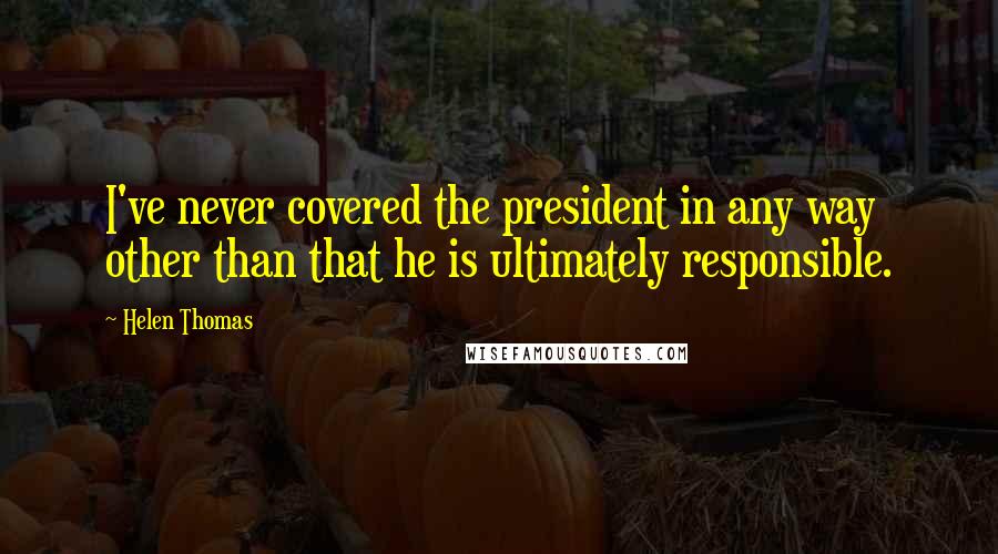 Helen Thomas Quotes: I've never covered the president in any way other than that he is ultimately responsible.