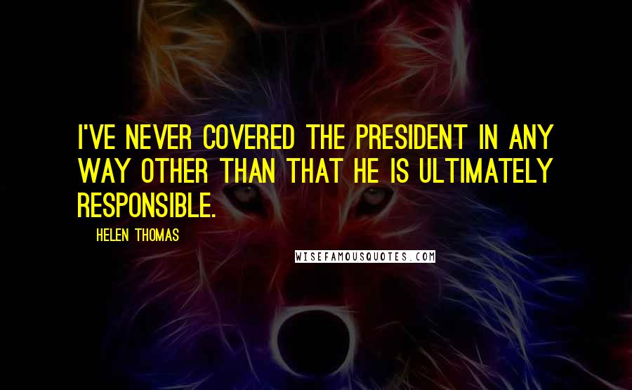Helen Thomas Quotes: I've never covered the president in any way other than that he is ultimately responsible.