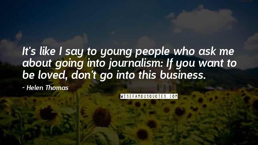 Helen Thomas Quotes: It's like I say to young people who ask me about going into journalism: If you want to be loved, don't go into this business.