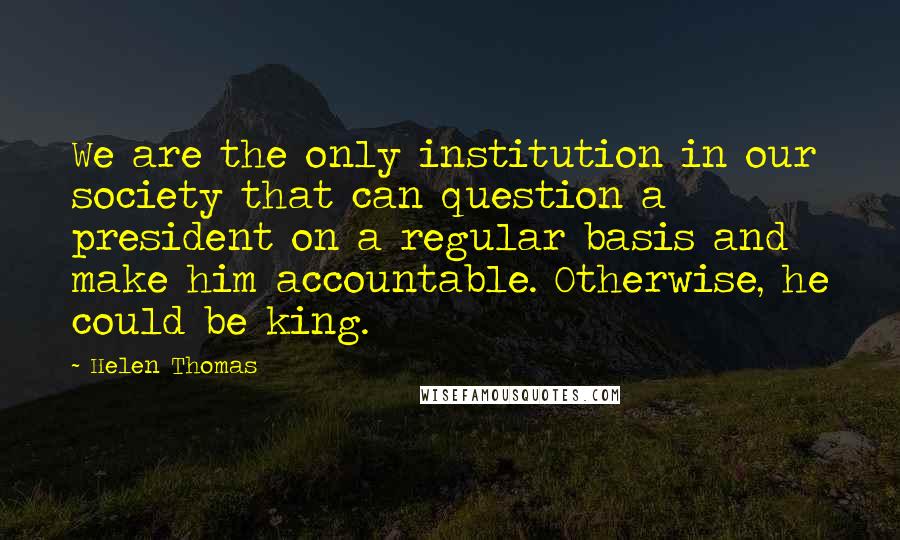 Helen Thomas Quotes: We are the only institution in our society that can question a president on a regular basis and make him accountable. Otherwise, he could be king.