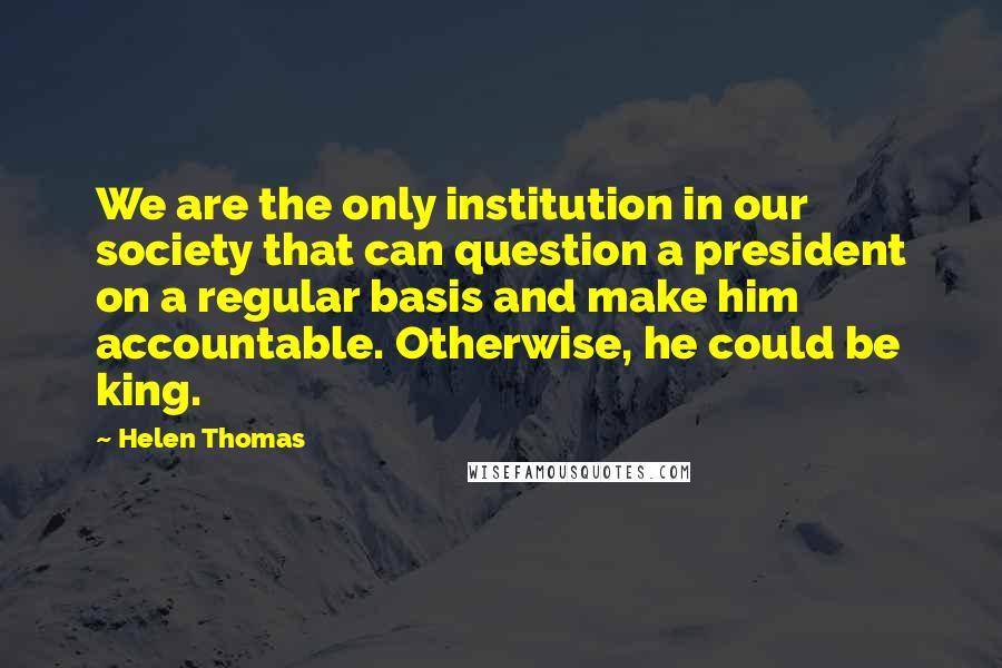 Helen Thomas Quotes: We are the only institution in our society that can question a president on a regular basis and make him accountable. Otherwise, he could be king.