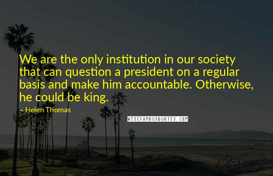 Helen Thomas Quotes: We are the only institution in our society that can question a president on a regular basis and make him accountable. Otherwise, he could be king.