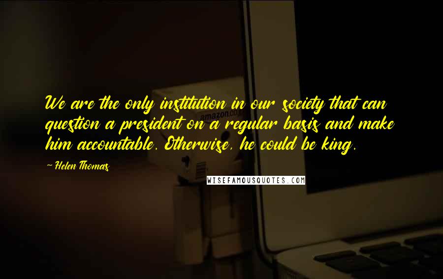 Helen Thomas Quotes: We are the only institution in our society that can question a president on a regular basis and make him accountable. Otherwise, he could be king.