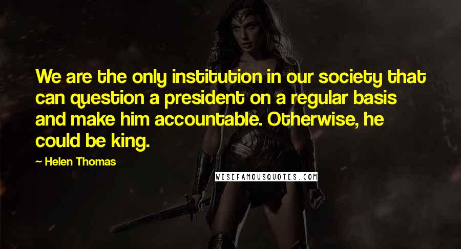 Helen Thomas Quotes: We are the only institution in our society that can question a president on a regular basis and make him accountable. Otherwise, he could be king.