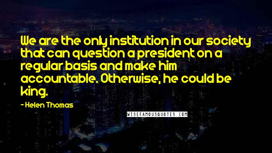 Helen Thomas Quotes: We are the only institution in our society that can question a president on a regular basis and make him accountable. Otherwise, he could be king.