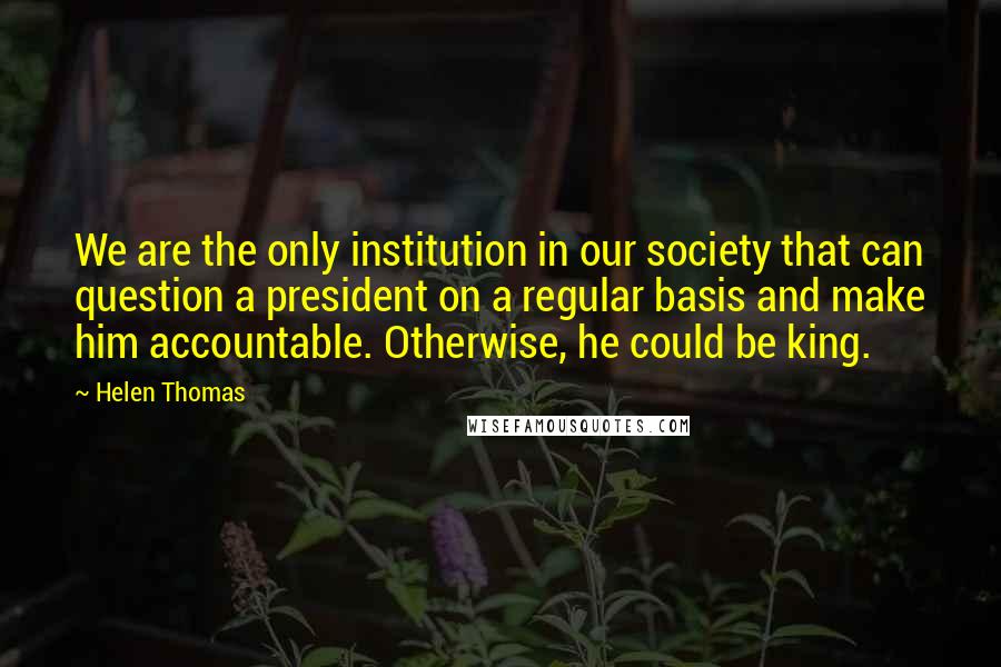 Helen Thomas Quotes: We are the only institution in our society that can question a president on a regular basis and make him accountable. Otherwise, he could be king.