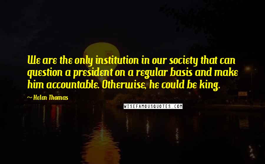 Helen Thomas Quotes: We are the only institution in our society that can question a president on a regular basis and make him accountable. Otherwise, he could be king.