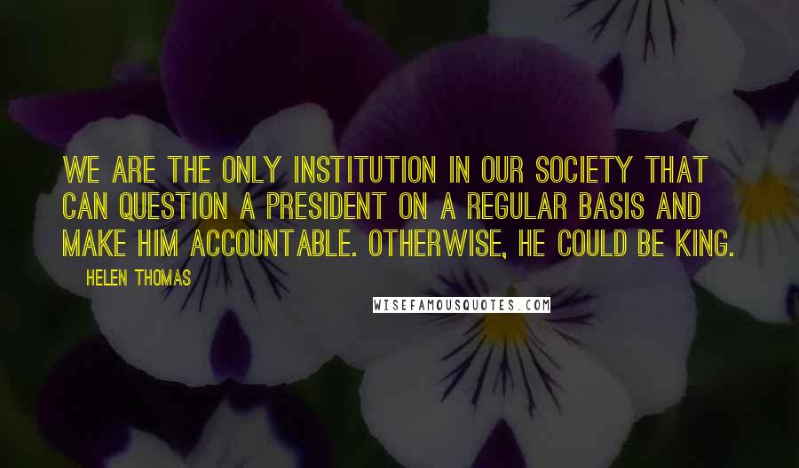 Helen Thomas Quotes: We are the only institution in our society that can question a president on a regular basis and make him accountable. Otherwise, he could be king.