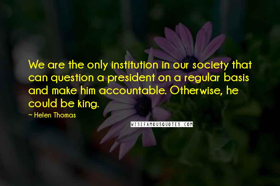 Helen Thomas Quotes: We are the only institution in our society that can question a president on a regular basis and make him accountable. Otherwise, he could be king.