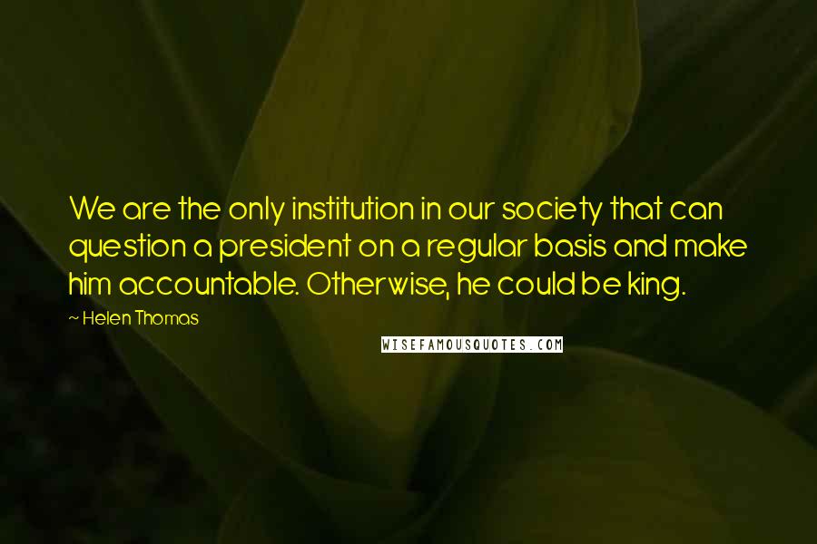 Helen Thomas Quotes: We are the only institution in our society that can question a president on a regular basis and make him accountable. Otherwise, he could be king.