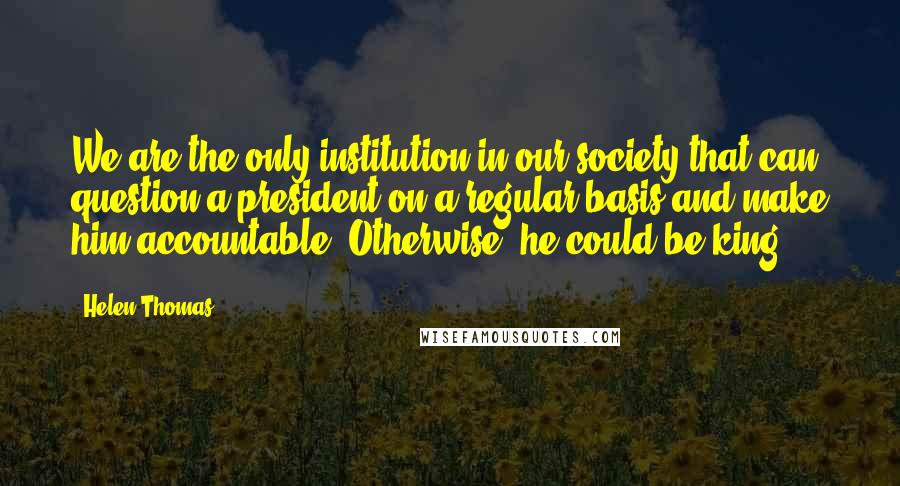 Helen Thomas Quotes: We are the only institution in our society that can question a president on a regular basis and make him accountable. Otherwise, he could be king.