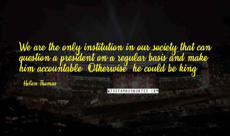 Helen Thomas Quotes: We are the only institution in our society that can question a president on a regular basis and make him accountable. Otherwise, he could be king.