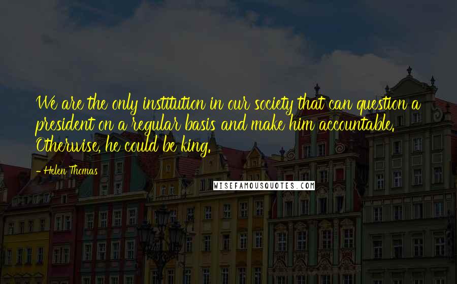 Helen Thomas Quotes: We are the only institution in our society that can question a president on a regular basis and make him accountable. Otherwise, he could be king.