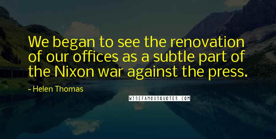 Helen Thomas Quotes: We began to see the renovation of our offices as a subtle part of the Nixon war against the press.