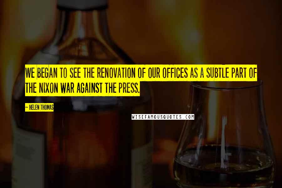 Helen Thomas Quotes: We began to see the renovation of our offices as a subtle part of the Nixon war against the press.