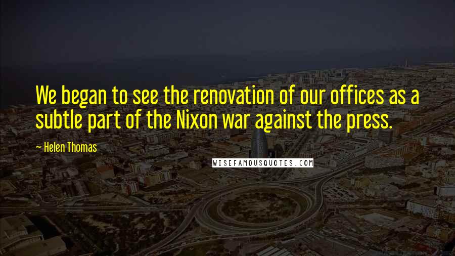 Helen Thomas Quotes: We began to see the renovation of our offices as a subtle part of the Nixon war against the press.