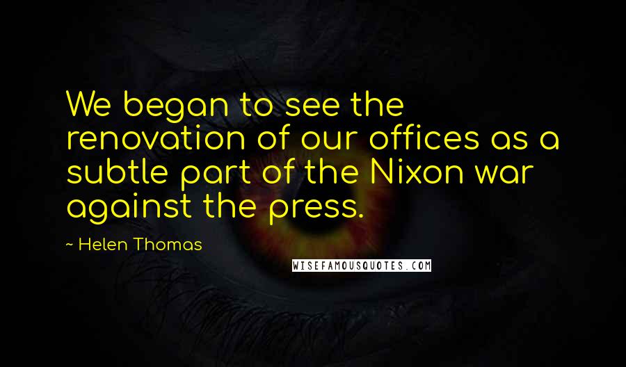 Helen Thomas Quotes: We began to see the renovation of our offices as a subtle part of the Nixon war against the press.