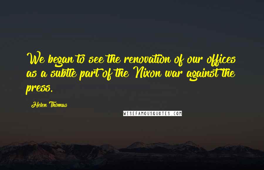 Helen Thomas Quotes: We began to see the renovation of our offices as a subtle part of the Nixon war against the press.