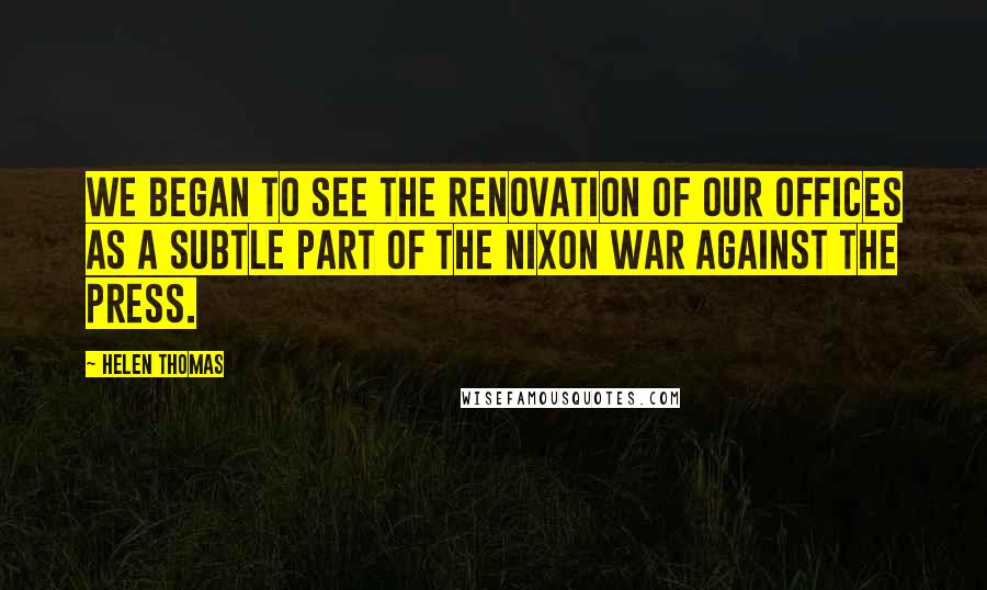 Helen Thomas Quotes: We began to see the renovation of our offices as a subtle part of the Nixon war against the press.