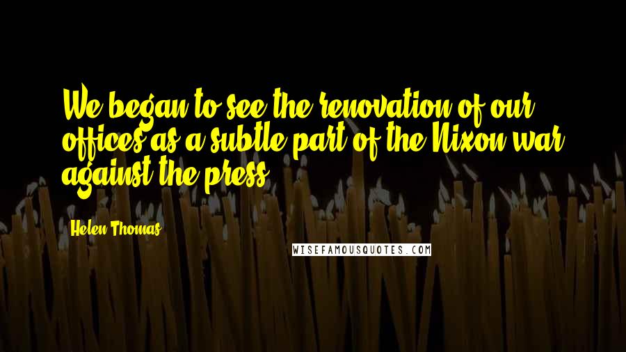 Helen Thomas Quotes: We began to see the renovation of our offices as a subtle part of the Nixon war against the press.