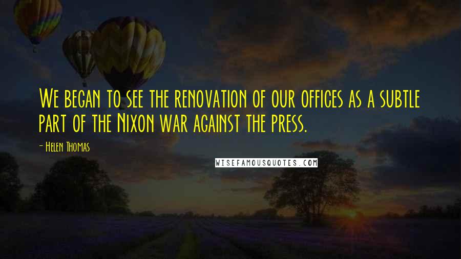 Helen Thomas Quotes: We began to see the renovation of our offices as a subtle part of the Nixon war against the press.