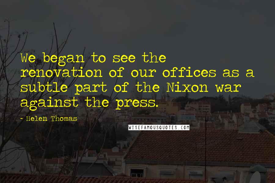 Helen Thomas Quotes: We began to see the renovation of our offices as a subtle part of the Nixon war against the press.