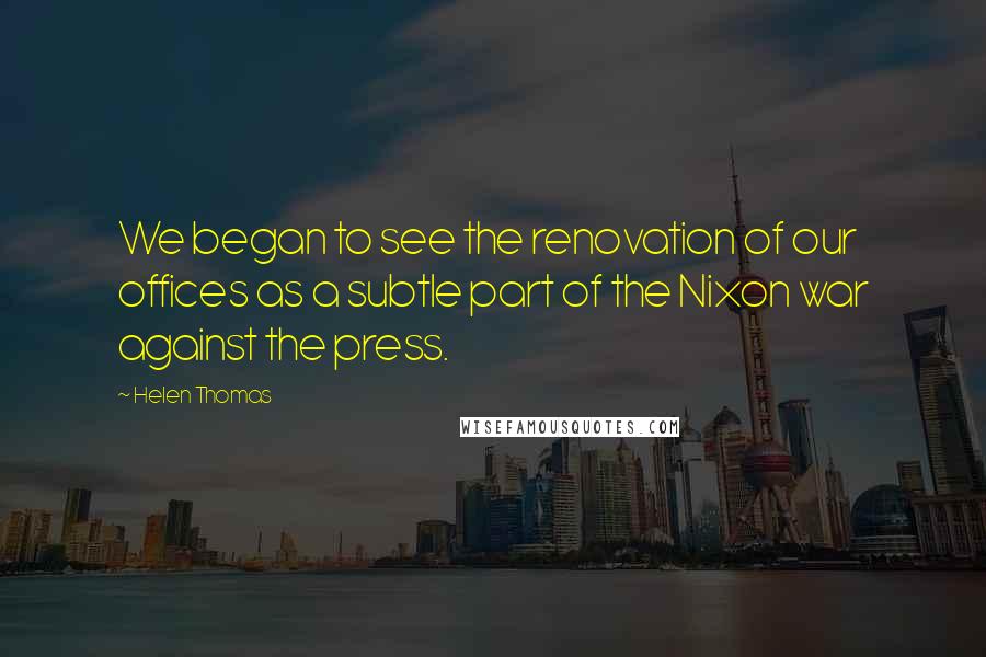 Helen Thomas Quotes: We began to see the renovation of our offices as a subtle part of the Nixon war against the press.