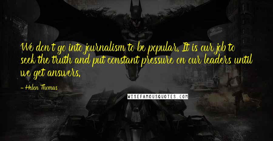 Helen Thomas Quotes: We don't go into journalism to be popular. It is our job to seek the truth and put constant pressure on our leaders until we get answers.
