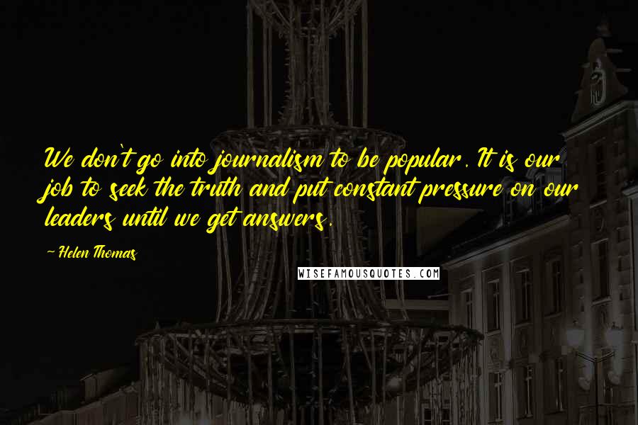 Helen Thomas Quotes: We don't go into journalism to be popular. It is our job to seek the truth and put constant pressure on our leaders until we get answers.