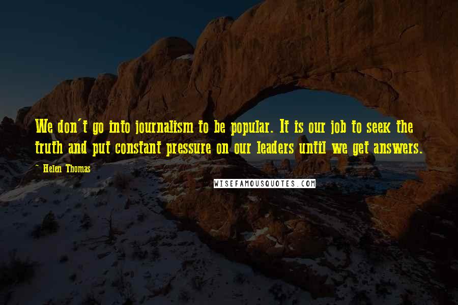 Helen Thomas Quotes: We don't go into journalism to be popular. It is our job to seek the truth and put constant pressure on our leaders until we get answers.