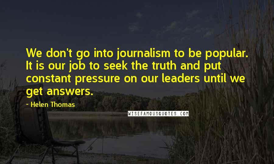 Helen Thomas Quotes: We don't go into journalism to be popular. It is our job to seek the truth and put constant pressure on our leaders until we get answers.