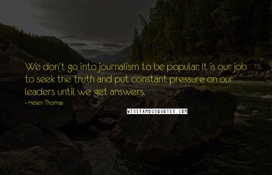 Helen Thomas Quotes: We don't go into journalism to be popular. It is our job to seek the truth and put constant pressure on our leaders until we get answers.