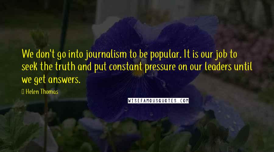 Helen Thomas Quotes: We don't go into journalism to be popular. It is our job to seek the truth and put constant pressure on our leaders until we get answers.