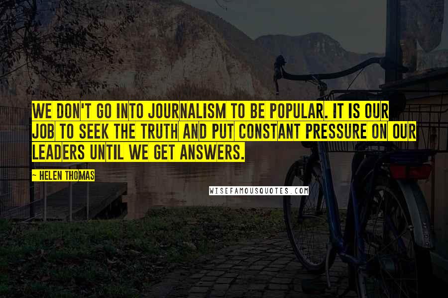 Helen Thomas Quotes: We don't go into journalism to be popular. It is our job to seek the truth and put constant pressure on our leaders until we get answers.