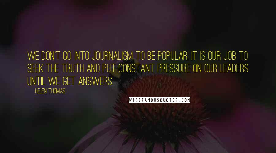 Helen Thomas Quotes: We don't go into journalism to be popular. It is our job to seek the truth and put constant pressure on our leaders until we get answers.