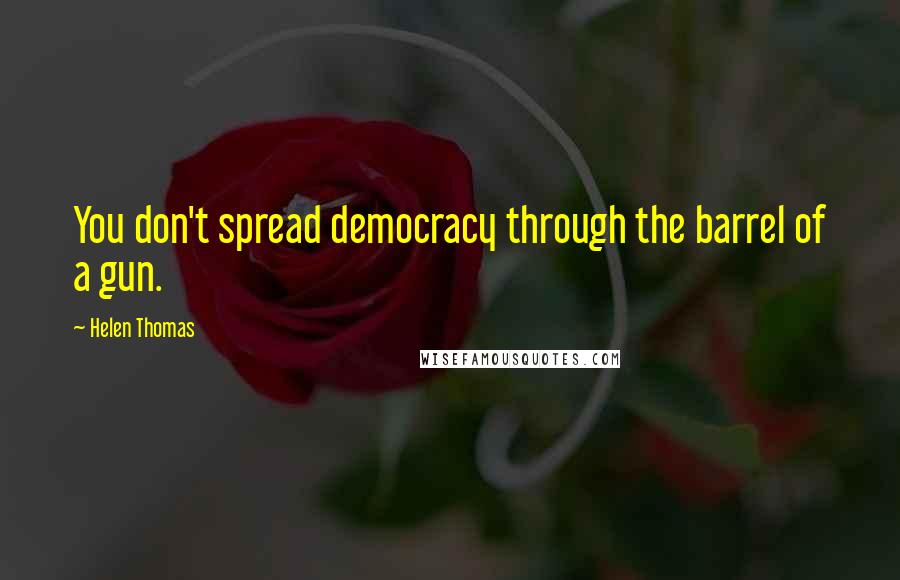 Helen Thomas Quotes: You don't spread democracy through the barrel of a gun.