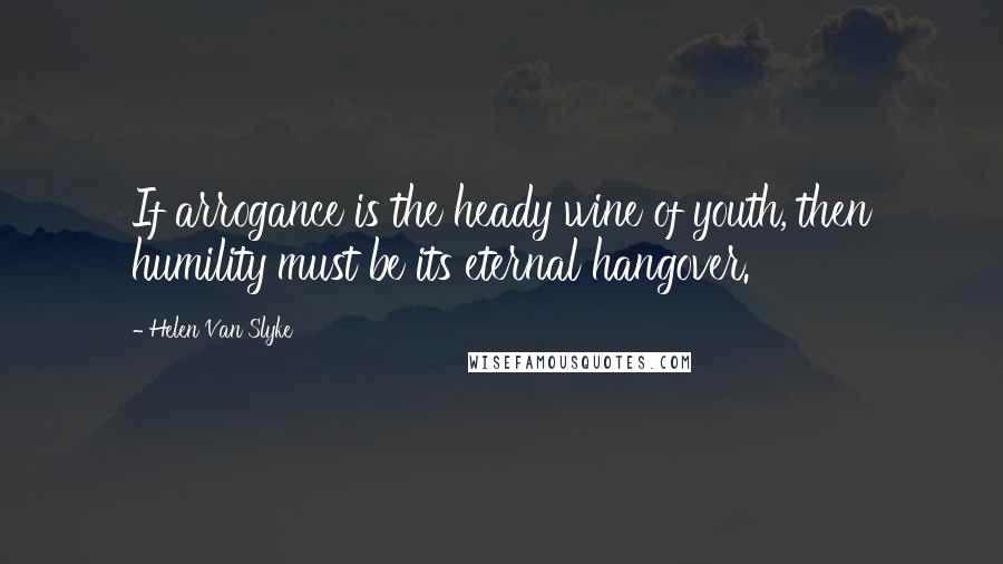 Helen Van Slyke Quotes: If arrogance is the heady wine of youth, then humility must be its eternal hangover.