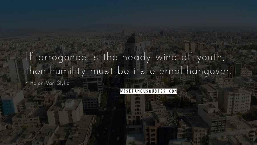 Helen Van Slyke Quotes: If arrogance is the heady wine of youth, then humility must be its eternal hangover.